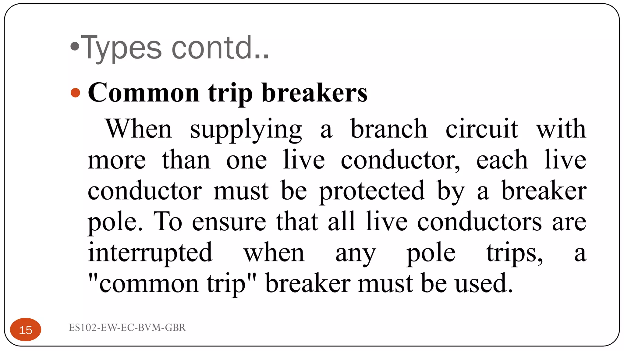 •Types contd..
 Common trip breakers
When supplying a branch circuit with
more than one live conductor, each live
conductor must be protected by a breaker
pole. To ensure that all live conductors are
interrupted when any pole trips, a
"common trip" breaker must be used.
15 ES102-EW-EC-BVM-GBR
 