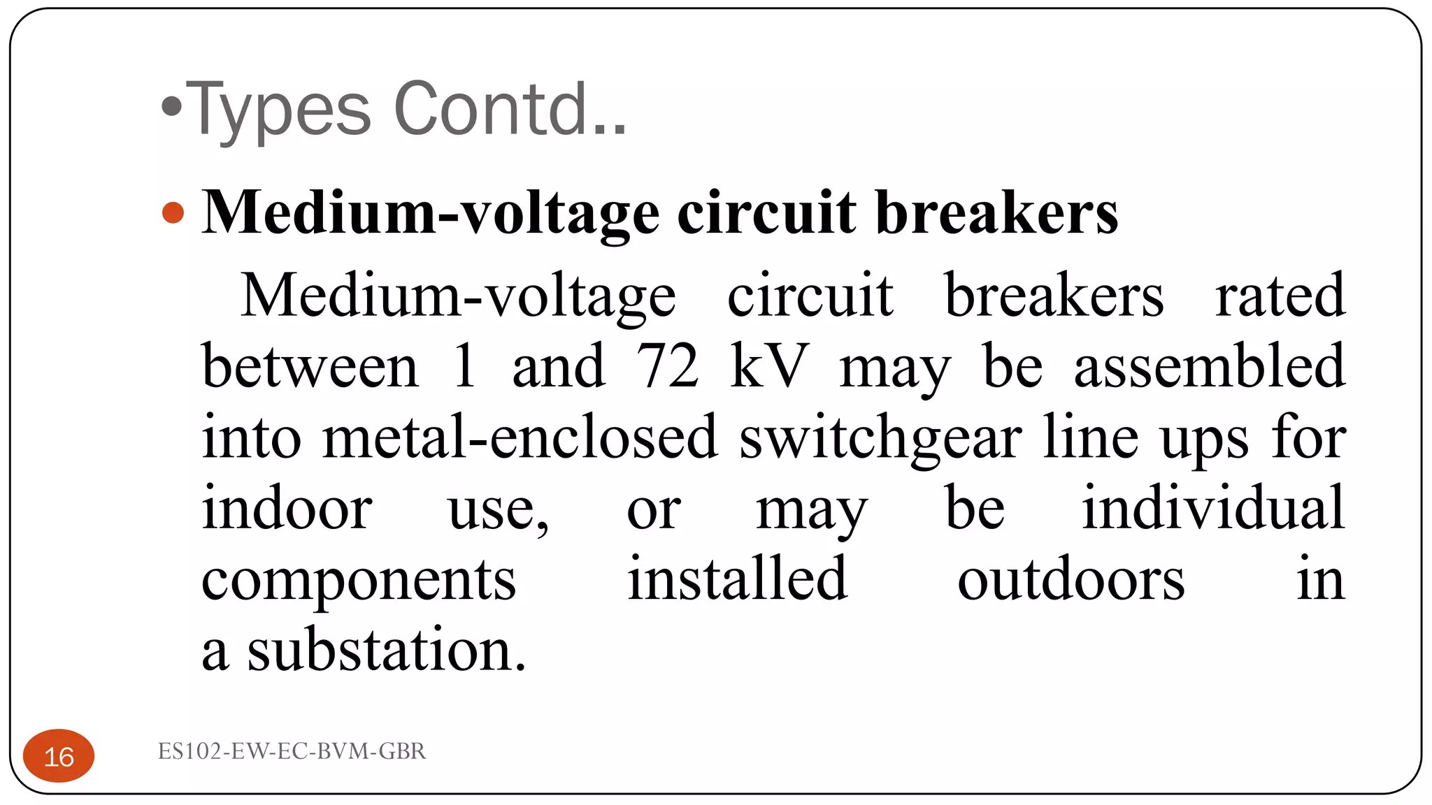 •Types Contd..
 Medium-voltage circuit breakers
Medium-voltage circuit breakers rated
between 1 and 72 kV may be assembled
into metal-enclosed switchgear line ups for
indoor use, or may be individual
components installed outdoors in
a substation.
16 ES102-EW-EC-BVM-GBR
 