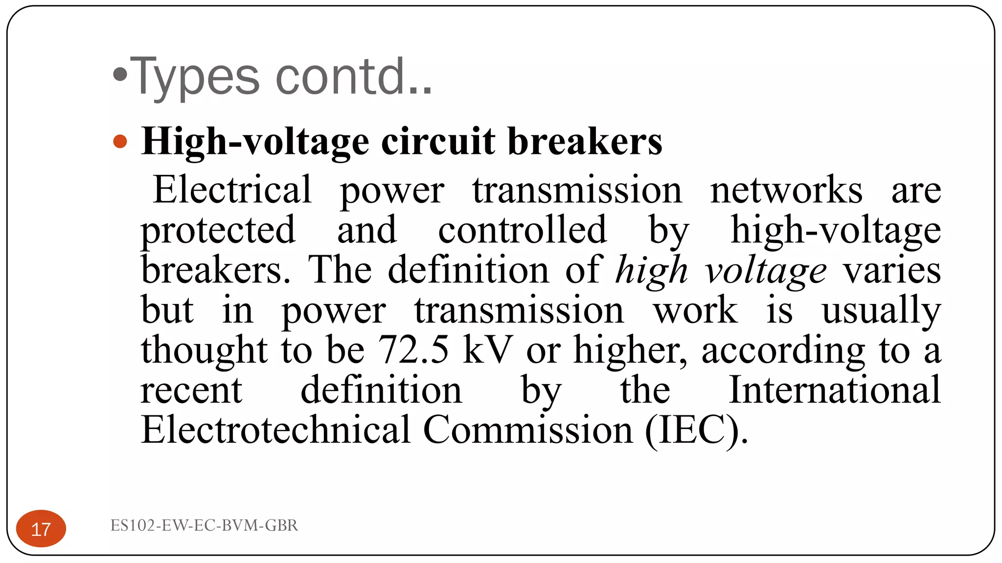 •Types contd..
 High-voltage circuit breakers
Electrical power transmission networks are
protected and controlled by high-voltage
breakers. The definition of high voltage varies
but in power transmission work is usually
thought to be 72.5 kV or higher, according to a
recent definition by the International
Electrotechnical Commission (IEC).
17 ES102-EW-EC-BVM-GBR
 