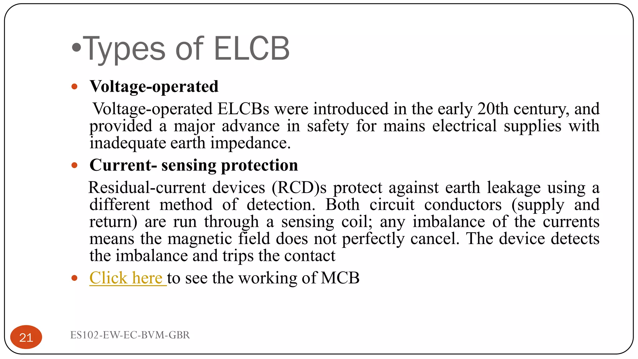 •Types of ELCB
ES102-EW-EC-BVM-GBR
21
 Voltage-operated
Voltage-operated ELCBs were introduced in the early 20th century, and
provided a major advance in safety for mains electrical supplies with
inadequate earth impedance.
 Current- sensing protection
Residual-current devices (RCD)s protect against earth leakage using a
different method of detection. Both circuit conductors (supply and
return) are run through a sensing coil; any imbalance of the currents
means the magnetic field does not perfectly cancel. The device detects
the imbalance and trips the contact
 Click here to see the working of MCB
 