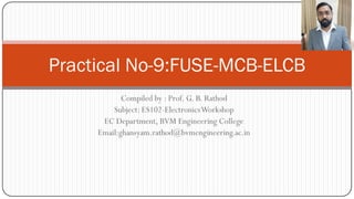 Compiled by : Prof. G. B. Rathod
Subject: ES102-ElectronicsWorkshop
EC Department, BVM Engineering College
Email:ghansyam.rathod@bvmengineering.ac.in
Practical No-9:FUSE-MCB-ELCB
 