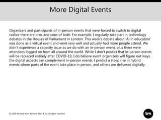 © 2019 Bernard Marr, Bernard Marr & Co. All rights reserved
More Digital Events
Organizers and participants of in-person events that were forced to switch to digital
realize there are pros and cons of both. For example, I regularly take part in technology
debates in the Houses of Parliament in London. This week’s debate about ‘AI in education’
was done as a virtual event and went very well and actually had more people attend. We
didn't experience a capacity issue as we do with an in-person event, plus there were
attendees logged on from all around the world. While I don't predict that in-person events
will be replaced entirely after COVID-19, I do believe event organizers will figure out ways
the digital aspects can complement in-person events. I predict a steep rise in hybrid
events where parts of the event take place in person, and others are delivered digitally.
 