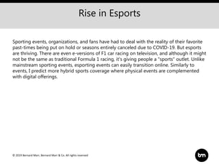 © 2019 Bernard Marr, Bernard Marr & Co. All rights reserved
Rise in Esports
Sporting events, organizations, and fans have had to deal with the reality of their favorite
past-times being put on hold or seasons entirely canceled due to COVID-19. But esports
are thriving. There are even e-versions of F1 car racing on television, and although it might
not be the same as traditional Formula 1 racing, it's giving people a "sports" outlet. Unlike
mainstream sporting events, esporting events can easily transition online. Similarly to
events, I predict more hybrid sports coverage where physical events are complemented
with digital offerings.
 