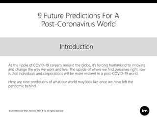 © 2019 Bernard Marr, Bernard Marr & Co. All rights reserved
Title
Text
IntroductionIntroduction
As the ripple of COVID-19 careens around the globe, it’s forcing humankind to innovate
and change the way we work and live. The upside of where we find ourselves right now
is that individuals and corporations will be more resilient in a post-COVID-19 world.
Here are nine predictions of what our world may look like once we have left the
pandemic behind.
9 Future Predictions For A
Post-Coronavirus World
 