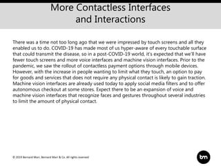 © 2019 Bernard Marr, Bernard Marr & Co. All rights reserved
More Contactless Interfaces
and Interactions
There was a time not too long ago that we were impressed by touch screens and all they
enabled us to do. COVID-19 has made most of us hyper-aware of every touchable surface
that could transmit the disease, so in a post-COVID-19 world, it’s expected that we’ll have
fewer touch screens and more voice interfaces and machine vision interfaces. Prior to the
pandemic, we saw the rollout of contactless payment options through mobile devices.
However, with the increase in people wanting to limit what they touch, an option to pay
for goods and services that does not require any physical contact is likely to gain traction.
Machine vision interfaces are already used today to apply social media filters and to offer
autonomous checkout at some stores. Expect there to be an expansion of voice and
machine vision interfaces that recognize faces and gestures throughout several industries
to limit the amount of physical contact.
 