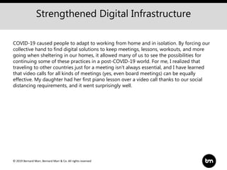 © 2019 Bernard Marr, Bernard Marr & Co. All rights reserved
Strengthened Digital Infrastructure
COVID-19 caused people to adapt to working from home and in isolation. By forcing our
collective hand to find digital solutions to keep meetings, lessons, workouts, and more
going when sheltering in our homes, it allowed many of us to see the possibilities for
continuing some of these practices in a post-COVID-19 world. For me, I realized that
traveling to other countries just for a meeting isn't always essential, and I have learned
that video calls for all kinds of meetings (yes, even board meetings) can be equally
effective. My daughter had her first piano lesson over a video call thanks to our social
distancing requirements, and it went surprisingly well.
 