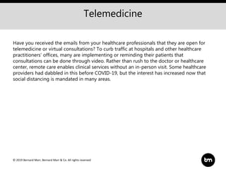 © 2019 Bernard Marr, Bernard Marr & Co. All rights reserved
Telemedicine
Have you received the emails from your healthcare professionals that they are open for
telemedicine or virtual consultations? To curb traffic at hospitals and other healthcare
practitioners’ offices, many are implementing or reminding their patients that
consultations can be done through video. Rather than rush to the doctor or healthcare
center, remote care enables clinical services without an in-person visit. Some healthcare
providers had dabbled in this before COVID-19, but the interest has increased now that
social distancing is mandated in many areas.
 