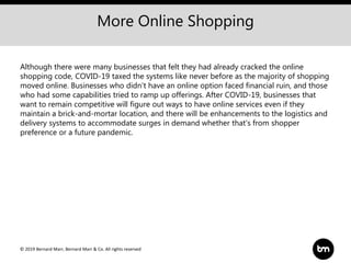 © 2019 Bernard Marr, Bernard Marr & Co. All rights reserved
More Online Shopping
Although there were many businesses that felt they had already cracked the online
shopping code, COVID-19 taxed the systems like never before as the majority of shopping
moved online. Businesses who didn't have an online option faced financial ruin, and those
who had some capabilities tried to ramp up offerings. After COVID-19, businesses that
want to remain competitive will figure out ways to have online services even if they
maintain a brick-and-mortar location, and there will be enhancements to the logistics and
delivery systems to accommodate surges in demand whether that's from shopper
preference or a future pandemic.
 