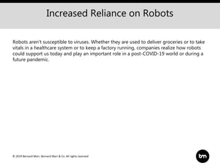 © 2019 Bernard Marr, Bernard Marr & Co. All rights reserved
Increased Reliance on Robots
Robots aren't susceptible to viruses. Whether they are used to deliver groceries or to take
vitals in a healthcare system or to keep a factory running, companies realize how robots
could support us today and play an important role in a post-COVID-19 world or during a
future pandemic.
 