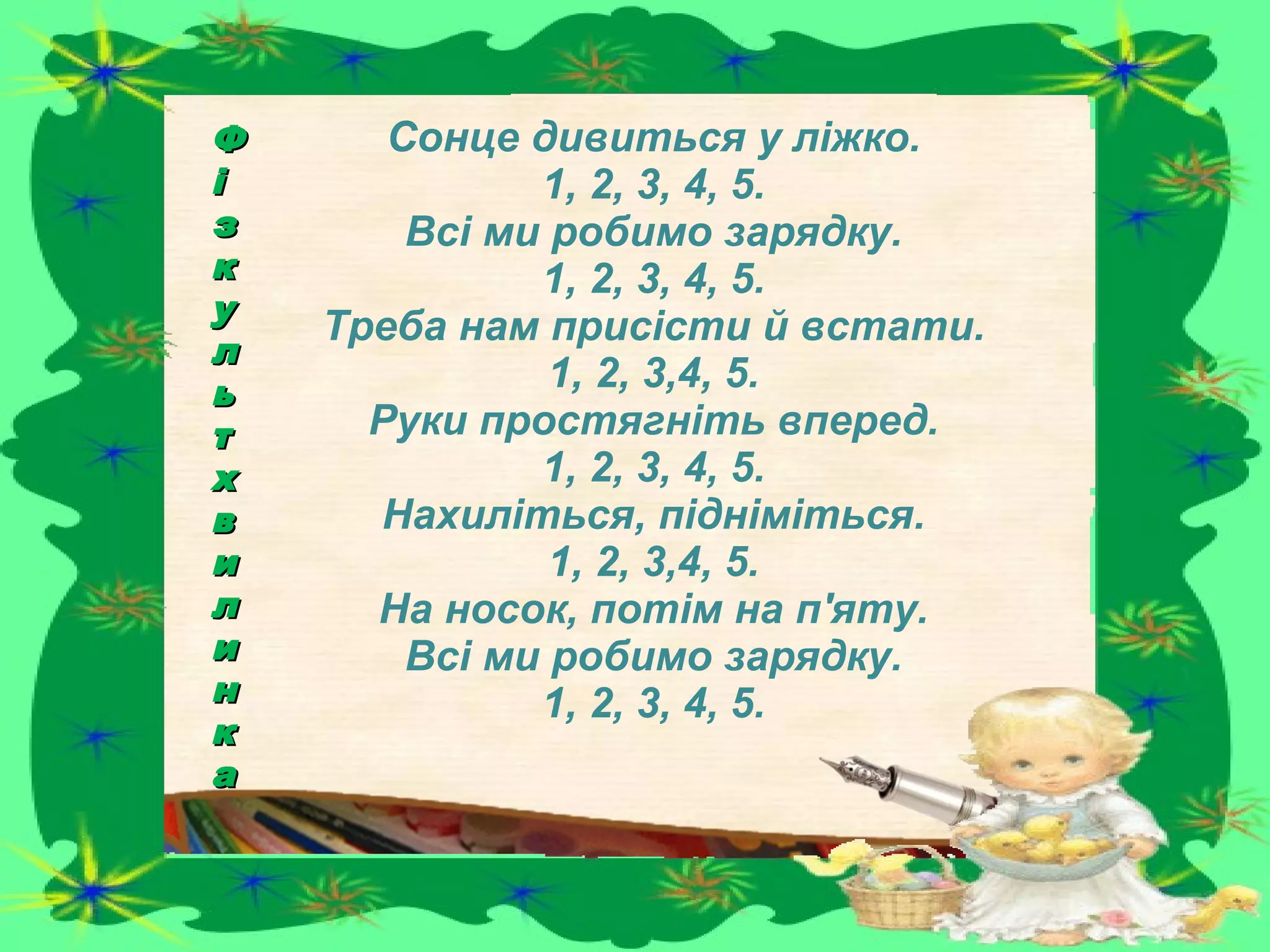 Сонце дивиться у ліжко.
1, 2, 3, 4, 5.
Всі ми робимо зарядку.
1, 2, 3, 4, 5.
Треба нам присісти й встати.
1, 2, 3,4, 5.
Руки простягніть вперед.
1, 2, 3, 4, 5.
Нахиліться, підніміться.
1, 2, 3,4, 5.
На носок, потім на п'яту.
Всі ми робимо зарядку.
1, 2, 3, 4, 5.
ФФ
іі
зз
кк
уу
лл
ьь
тт
хх
вв
ии
лл
ии
нн
кк
аа
 
