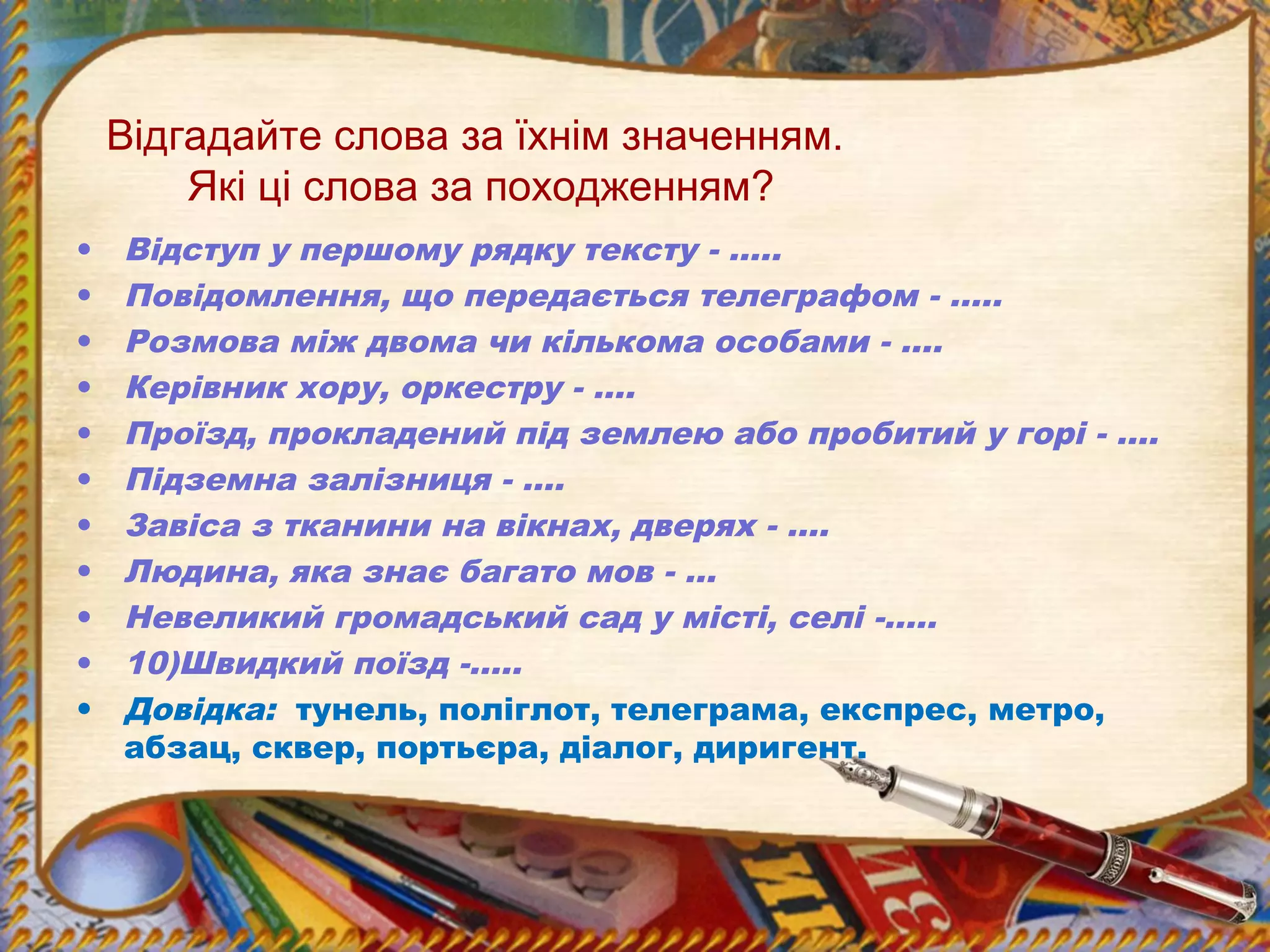 Відгадайте слова за їхнім значенням.
Які ці слова за походженням?
• Відступ у першому рядку тексту - …..
• Повідомлення, що передається телеграфом - …..
• Розмова між двома чи кількома особами - ….
• Керівник хору, оркестру - ….
• Проїзд, прокладений під землею або пробитий у горі - ….
• Підземна залізниця - ….
• Завіса з тканини на вікнах, дверях - ….
• Людина, яка знає багато мов - …
• Невеликий громадський сад у місті, селі -…..
• 10)Швидкий поїзд -…..
• Довідка: тунель, поліглот, телеграма, експрес, метро,
абзац, сквер, портьєра, діалог, диригент.
 