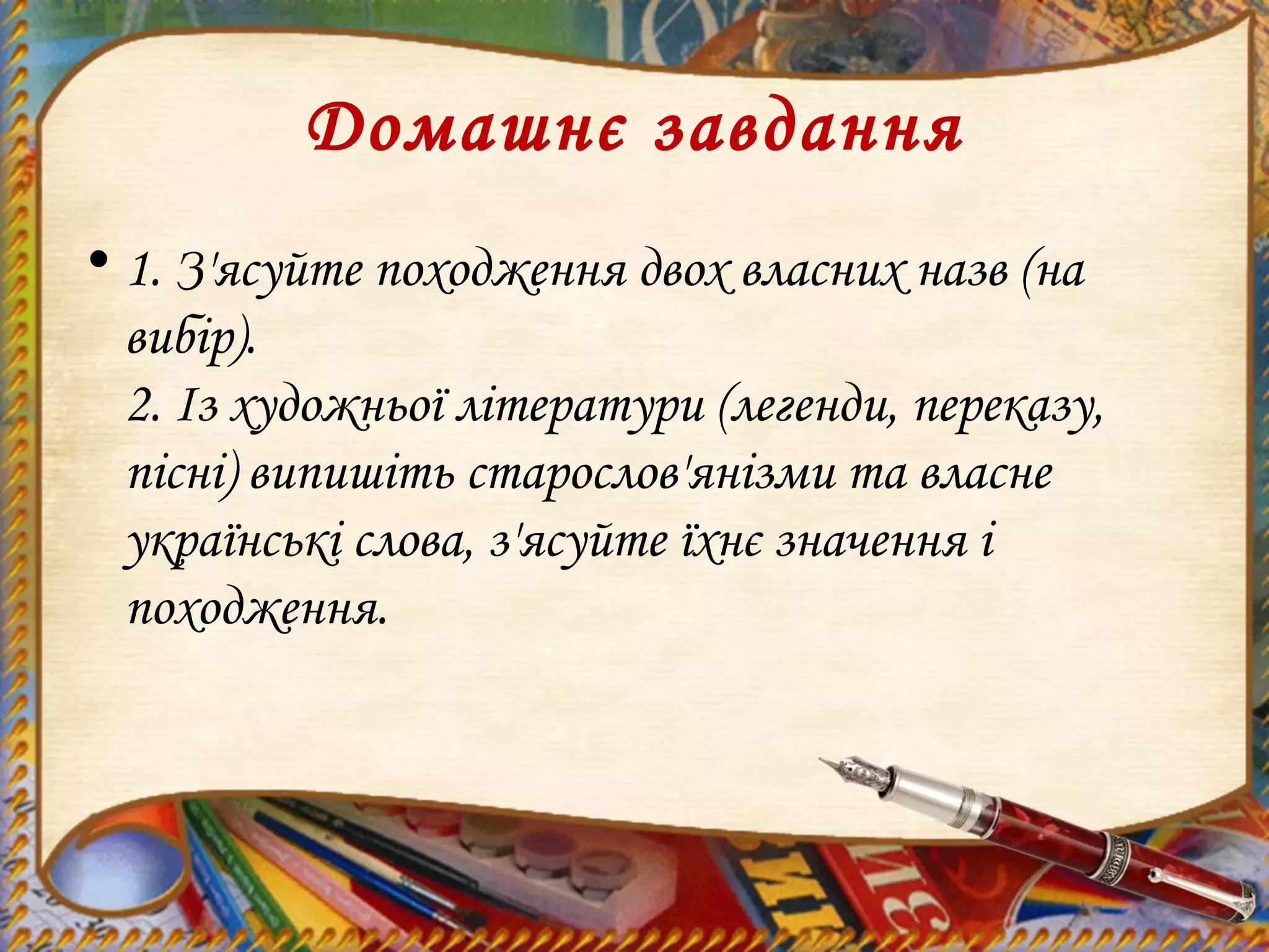 Домашнє завдання
• 1. З'ясуйте походження двох власних назв (на
вибір).
2. Із художньої літератури (легенди, переказу,
пісні) випишіть старослов'янізми та власне
українські слова, з'ясуйте їхнє значення і
походження.
 