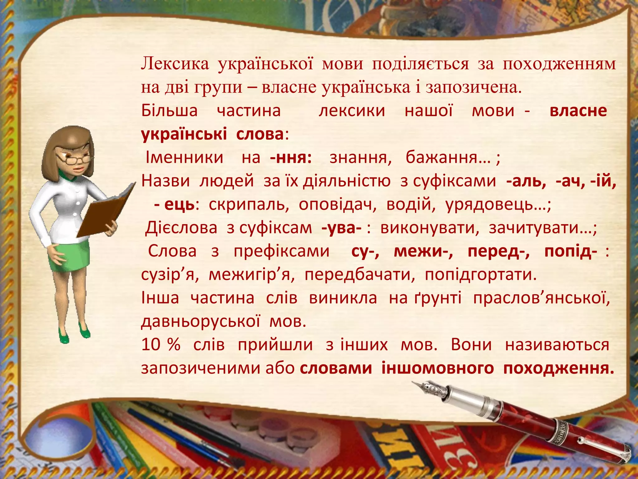 Лексика української мови поділяється за походженням
на дві групи – власне українська і запозичена.
Більша частина лексики нашої мови - власне
українські слова:
Іменники на -ння: знання, бажання… ;
Назви людей за їх діяльністю з суфіксами -аль, -ач, -ій,
- ець: скрипаль, оповідач, водій, урядовець…;
Дієслова з суфіксам -ува- : виконувати, зачитувати…;
Слова з префіксами су-, межи-, перед-, попід- :
сузір’я, межигір’я, передбачати, попідгортати.
Інша частина слів виникла на ґрунті праслов’янської,
давньоруської мов.
10 % слів прийшли з інших мов. Вони називаються
запозиченими або словами іншомовного походження.
 