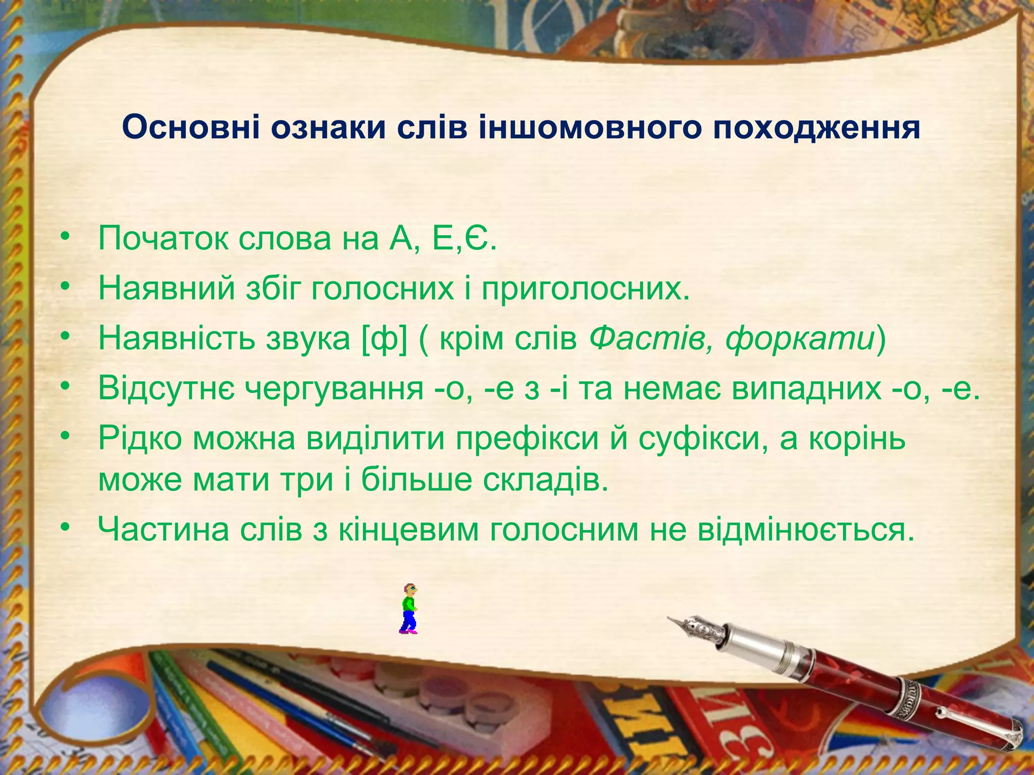 Основні ознаки слів іншомовного походження
• Початок слова на А, Е,Є.
• Наявний збіг голосних і приголосних.
• Наявність звука [ф] ( крім слів Фастів, форкати)
• Відсутнє чергування -о, -е з -і та немає випадних -о, -е.
• Рідко можна виділити префікси й суфікси, а корінь
може мати три і більше складів.
• Частина слів з кінцевим голосним не відмінюється.
 