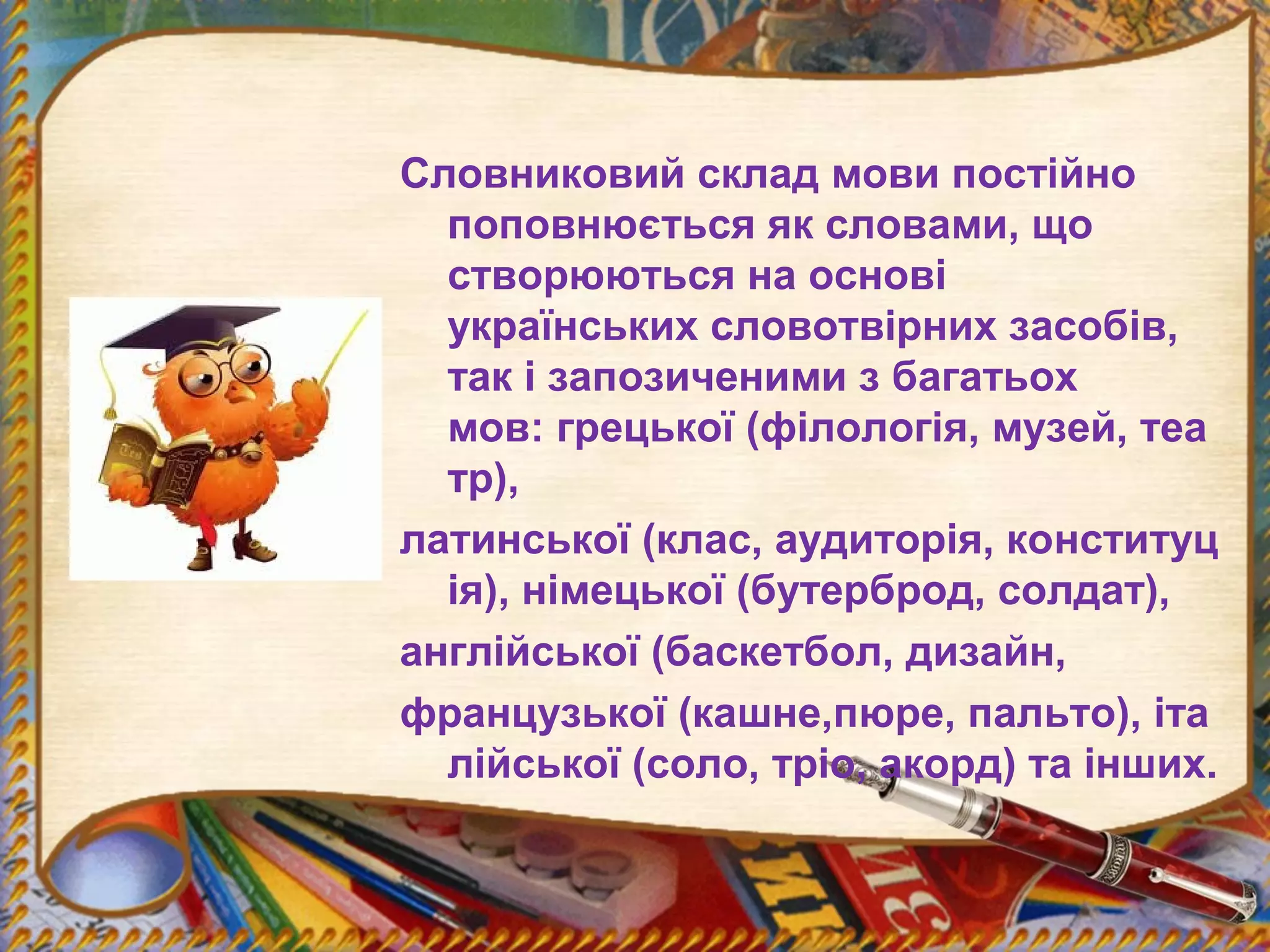 Словниковий склад мови постійно
поповнюється як словами, що
створюються на основі
українських словотвірних засобів,
так і запозиченими з багатьох
мов: грецької (філологія, музей, теа
тр),
латинської (клас, аудиторія, конституц
ія), німецької (бутерброд, солдат),
англійської (баскетбол, дизайн,
французької (кашне,пюре, пальто), іта
лійської (соло, тріо, акорд) та інших.
 