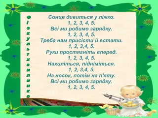 Сонце дивиться у ліжко.
1, 2, 3, 4, 5.
Всі ми робимо зарядку.
1, 2, 3, 4, 5.
Треба нам присісти й встати.
1, 2, 3,4, 5.
Руки простягніть вперед.
1, 2, 3, 4, 5.
Нахиліться, підніміться.
1, 2, 3,4, 5.
На носок, потім на п'яту.
Всі ми робимо зарядку.
1, 2, 3, 4, 5.
ФФ
іі
зз
кк
уу
лл
ьь
тт
хх
вв
ии
лл
ии
нн
кк
аа
 