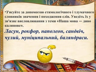 •З'ясуйте за допомогою етимологічного і тлумачного
словників значення і походження слів. Уведіть їх у
зв'язне висловлювання з теми «Наша мова — диво
калинове».
Ласун, рокфор, наполеон, сандвіч,
чулий, муніципальний, баляндраси.
 