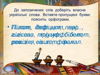 До запозичених слів доберіть власне
українські слова. Вставте пропущені букви;
поясніть орфограми.
• П..лот, деф..цит, пар..,
г..г..єна, тр..умф, б..лет,
рев..з..я, в..зит, ф..нал.
Пілот, дефіцит, парі,
гігієна, тріумф, білет,
ревізія, візит, фінал.
 