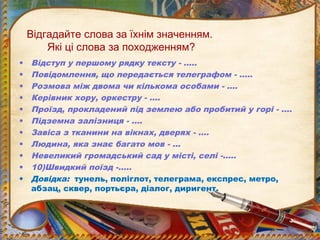Відгадайте слова за їхнім значенням.
Які ці слова за походженням?
• Відступ у першому рядку тексту - …..
• Повідомлення, що передається телеграфом - …..
• Розмова між двома чи кількома особами - ….
• Керівник хору, оркестру - ….
• Проїзд, прокладений під землею або пробитий у горі - ….
• Підземна залізниця - ….
• Завіса з тканини на вікнах, дверях - ….
• Людина, яка знає багато мов - …
• Невеликий громадський сад у місті, селі -…..
• 10)Швидкий поїзд -…..
• Довідка: тунель, поліглот, телеграма, експрес, метро,
абзац, сквер, портьєра, діалог, диригент.
 