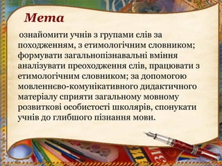 Мета
ознайомити учнів з групами слів за
походженням, з етимологічним словником;
формувати загальнопізнавальні вміння
аналізувати преоходження слів, працювати з
етимологічним словником; за допомогою
мовленнєво-комунікативного дидактичного
матеріалу сприяти загальному мовному
розвиткові особистості школярів, спонукати
учнів до глибшого пізнання мови.
 