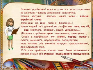 Лексика української мови поділяється за походженням
на дві групи – власне українська і запозичена.
Більша частина лексики нашої мови - власне
українські слова:
Іменники на -ння: знання, бажання… ;
Назви людей за їх діяльністю з суфіксами -аль, -ач, -ій,
- ець: скрипаль, оповідач, водій, урядовець…;
Дієслова з суфіксам -ува- : виконувати, зачитувати…;
Слова з префіксами су-, межи-, перед-, попід- :
сузір’я, межигір’я, передбачати, попідгортати.
Інша частина слів виникла на ґрунті праслов’янської,
давньоруської мов.
10 % слів прийшли з інших мов. Вони називаються
запозиченими або словами іншомовного походження.
 