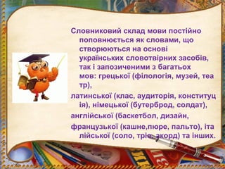 Словниковий склад мови постійно
поповнюється як словами, що
створюються на основі
українських словотвірних засобів,
так і запозиченими з багатьох
мов: грецької (філологія, музей, теа
тр),
латинської (клас, аудиторія, конституц
ія), німецької (бутерброд, солдат),
англійської (баскетбол, дизайн,
французької (кашне,пюре, пальто), іта
лійської (соло, тріо, акорд) та інших.
 