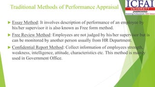 Traditional Methods of Performance Appraisal
 Essay Method: It involves description of performance of an employee by
his/her supervisor it is also known as Free form method.
 Free Review Method: Employees are not judged by his/her supervisor but is
can be monitored by another person usually from HR Department.
 Confidential Report Method: Collect information of employees strength,
weakness, intelligence, attitude, characteristics etc. This method is mainly
used in Government Office.
 