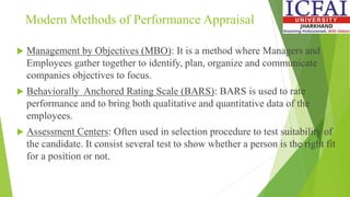 Modern Methods of Performance Appraisal
 Management by Objectives (MBO): It is a method where Managers and
Employees gather together to identify, plan, organize and communicate
companies objectives to focus.
 Behaviorally Anchored Rating Scale (BARS): BARS is used to rate
performance and to bring both qualitative and quantitative data of the
employees.
 Assessment Centers: Often used in selection procedure to test suitability of
the candidate. It consist several test to show whether a person is the right fit
for a position or not.
 