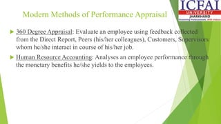Modern Methods of Performance Appraisal
 360 Degree Appraisal: Evaluate an employee using feedback collected
from the Direct Report, Peers (his/her colleagues), Customers, Supervisors
whom he/she interact in course of his/her job.
 Human Resource Accounting: Analyses an employee performance through
the monetary benefits he/she yields to the employees.
 