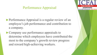 Performance Appraisal
 Performance Appraisal is a regular review of an
employee’s job performance and contribution to
a company.
 Company use performance appraisals to
determine which employees have contributed the
most to the company’s growth review progress
and reward high-achieving workers.
 