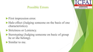Possible Errors
 First impression error.
 Halo effect (Judging someone on the basis of one
characteristics).
 Strictness or Leniency.
 Sterotyping (Judging someone on basic of group
he or she belong).
 Similar to me.
 