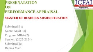 PRESENATATION
ON
PERFORMANCE APPRAISAL
MASTER OF BUSINESS ADMINISTRATION
Submitted By:
Name: Ankit Raj
Program: MBA-(2)
Session: (2022-2024)
Submitted To:
Rumna Mam
 