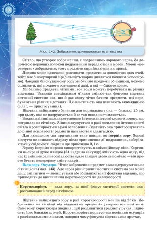 100
Мал. 142. Зображення, що утворюється на сітківці ока
Світло, що утворює зображення, є подразником зорового нерва. За до-
помогою нервових волокон подразнення передаються в мозок. Мозок «пе-
ревертає» зображення, тому предмети сприймаються як прямі.
Людина може одночасно розглядати предмети за допомогою двох очей,
тобто має бінокулярний зір (більшість тварин дивляться кожним оком окре-
мо). Завдяки бінокулярному зору ми бачимо предмети об’ємними, можемо
оцінювати, які предмети розташовані далі, а які — ближче до нас.
Ми бачимо предмети чіткими, хоч вони можуть перебувати на різних
відстанях. Завдяки спеціальним м’язам змінюється фокусна відстань
оптичної системи ока, що й дає змогу чітко бачити предмети, які пере-
бувають на різних відстанях. Цю властивість ока називають акомодацією
(з лат. — пристосування).
Відстань найкращого бачення для нормального ока — близько 25 см,
при цьому око не напружується й не так швидко стомлюється.
Завдяки зіниці можна регулювати інтенсивність світлового потоку, що
потрапляє на сітківку. Зіниця звужується в разі посилення інтенсивності
світла й розширюється в разі ослаблення. Здатність ока пристосовуватись
до різної яскравості предметів називається адаптацією.
Для людського ока притаманне таке явище, як інерція зору. Зорові
відчуття не зникають відразу після припинення дії подразника, а зберіга-
ються у свідомості людини ще приблизно 0,1 с.
Зорову інерцію широко використовують в анімаційному кіно. Картин-
ки на екрані дуже швидко (24 кадри за секунду) змінюють одна одну, під
час їх зміни екран не освітлюється, але глядач цього не помічає — він про-
сто бачить неперервну зміну кадрів.
Вади зору. Окуляри. Чітке зображення предметів має одержуватись на
сітківці ока (мал. 143). Але через різні причини оптична система ока може
дещо змінитися — зменшується або збільшується її фокусна відстань, що
призводить до виникнення короткозорості чи далекозорості.
Короткозорість  — вада зору, за якої фокус оптичної системи ока
розташований перед сітківкою.
Відстань найкращого зору в разі короткозорості менша від 25 см. Зо-
браження на сітківці від віддалених предметів утворюється нечітким.
Саме тому короткозора людина, щоб роздивитися предмет у руках, підно-
сить його близько до очей. Короткозорість коригується носінням окулярів
з розсіювальними лінзами, завдяки чому фокусна відстань ока зростає.
 