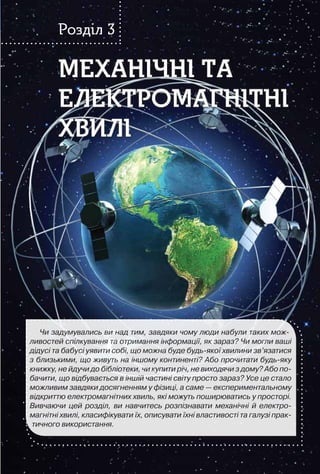 107
МЕХАНІЧНІ ТА
ЕЛЕКТРОМАГНІТНІ
ХВИЛІ
МЕХАНІЧНІ ТА
ЕЛЕКТРОМАГНІТНІ
ХВИЛІ
Розділ 3
Чи задумувались ви над тим, завдяки чому люди набули таких мож-
ливостей спілкування та отримання інформації, як зараз? Чи могли ваші
дідусі та бабусі уявити собі, що можна буде будь-якої хвилини зв’язатися
з близькими, що живуть на іншому континенті? Або прочитати будь-яку
книжку, не йдучи до бібліотеки, чи купити річ, не виходячи з дому? Або по-
бачити, що відбувається в іншій частині світу просто зараз? Усе це стало
можливим завдяки досягненням у фізиці, а саме — експериментальному
відкриттю електромагнітних хвиль, які можуть поширюватись у просторі.
Вивчаючи цей розділ, ви навчитесь розпізнавати механічні й електро-
магнітні хвилі, класифікувати їх, описувати їхні властивості та галузі прак-
тичного використання.
 