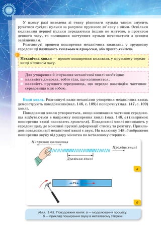 110
У цьому разі виведена зі стану рівноваги кулька також змусить
рухатися сусідні кульки за рахунок пружного зв’язку з ними. Оскільки
коливання першої кульки передаються іншим не миттєво, а протягом
деякого часу, то коливання наступних кульок починається з деяким
запізненням.
Розглянуті процеси поширення механічних коливань у пружному
середовищі називають хвильовим процесом, або просто хвилею.
Механічна хвиля — процес поширення коливань у пружному середо­
вищі з плином часу.
Для утворення й існування механічної хвилі необхідно:
	 наявність джерела, тобто тіла, що коливається;
	 наявність пружного середовища, що передає взаємодію частинок
середовища між собою.
Види хвиль. Розглянуті нами механізми утворення механічних хвиль
демонструють повздовжню (мал. 146, с. 109) і поперечну (мал. 147, с. 109)
хвилі.
Повздовжня хвиля утворюється, якщо коливання частинок середови-
ща відбуваються в напрямку поширення хвилі (мал. 148, а) (напрямок
поширення хвилі називають променем). Повздовжні хвилі виникають у
середовищах, де можливі пружні деформації стиску та розтягу. Прикла-
дом повздовжньої механічної хвилі є звук. На малюнку 148, б зображено
поширення звуку від удару молотка по металевому стержню.
Напрямок коливання
Промінь хвилі
Довжина хвилі
Мал. 148. Повздовжня хвиля: а — моделювання процесу;
б — приклад поширення звуку в металевому стержні
а
б
 
