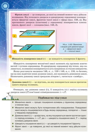 112
Фронт хвилі — це поверхня, до якої на певний момент часу дійшли
коливання. Від точкового джерела в однорідному середовищі поширю-
ються сферичні хвилі, фронтом такої хвилі є сфера (мал. 150, а). Від
протяжного джерела (пластини) у середовищі поширюється плоска
хвиля, фронт якої — площина (мал. 150, б).
Мал. 150. Ванночки
з водою для демонстрації:
а — сферичної хвилі;
б — плоскої хвилі
а
б
Швидкість поширення хвилі (v) — це швидкість поширення її фронту.
Швидкість поширення механічної хвилі залежить від пружних власти-
востей і густини середовища. В однорідному середовищі від точки, яка ко-
ливається, коливання поширюються в усіх напрямках зі сталою швидкістю.
Якщо розглянути малюнки 148, а , с. 110 і 149, а, с. 110, то бачимо,
що на них відмічені певні ділянки хвилі, які називають довжиною хвилі.
Позначають довжину хвилі грецькою літерою λ, читається «лямбда».
Довжина хвилі (λ) — це відстань, на яку поширюється хвиля протягом
одного періоду коливань.
Очевидно, що довжина хвилі (λ), її швидкість (v) і період коливань
джерела хвилі (Т) пов’язані співвідношенням: λ = vT.
Підбиваємо підсумки
„„ Механічна хвиля — процес поширення коливань у пружному середовищі
з плином часу.
„„ Механічні хвилі можуть бути поперечними або повздовжніми. Повздовжні
хвилі можуть поширюватися в будь-якому середовищі, поперечні — тільки
у твердому середовищі.
„„ Довжина хвилі (λ) — це відстань, на яку поширюється хвиля протягом одно-
го періоду коливань, λ = vT, де v — швидкість поширення хвилі, T — період
коливань джерела хвилі.
„„ Швидкість поширення хвилі (v) — це швидкість поширення її фронту.
„„ Фронт хвилі — це поверхня, до якої на певний момент часу дійшли коли-
вання.
 
