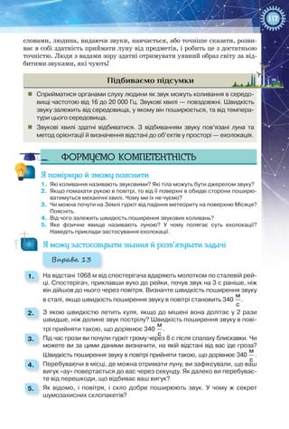 117
словами, людина, видаючи звуки, навчається, або точніше сказати, розви-
ває в собі здатність приймати луну від предметів, і робить це з достатньою
точністю. Люди з вадами зору здатні отримувати уявний образ світу за від-
битими звуками, які чують!
Підбиваємо підсумки
„„ Сприйматися органами слуху людини як звук можуть коливання в середо­
вищі частотою від 16 до 20 000 Гц. Звукові хвилі — повздовжні. Швидкість
звуку залежить від середовища, у якому він поширюється, та від темпера-
тури цього середовища.
„„ Звукові хвилі здатні відбиватися. З відбиванням звуку пов’язані луна та
метод орієнтації й визначення відстані до об’єктів у просторі — ехолокація.
Формуємо компетентність
Я поміркую й зможу пояснити
1.	 Які коливання називають звуковими? Які тіла можуть бути джерелом звуку?
2.	 Якщо помахати рукою в повітрі, то від її поверхні в обидві сторони поширю-
ватимуться механічні хвилі. Чому ми їх не чуємо?
3.	 Чи можна почути на Землі гуркіт від падіння метеориту на поверхню Місяця?
Поясніть.
4.	 Від чого залежить швидкість поширення звукових коливань?
5.	 Яке фізичне явище називають луною? У чому полягає суть ехолокації?
Наведіть приклади застосування ехолокації.
Я можу застосовувати знання й розв’язувати задачі
Вправа 13
1. 	 На відстані 1068 м від спостерігача вдаряють молотком по сталевій рей-
ці. Спостерігач, приклавши вухо до рейки, почув звук на 3 с раніше, ніж
він дійшов до нього через повітря. Визначте швидкість поширення звуку
в сталі, якщо швидкість поширення звуку в повітрі становить 340
м
с
.
2. 	 З якою швидкістю летить куля, якщо до мішені вона долітає у 2 рази
швидше, ніж долине звук пострілу? Швидкість поширення звуку в пові-
трі прийняти такою, що дорівнює 340
м
с
.
3. 	 Під час грози ви почули гуркіт грому через 8 с після спалаху блискавки. Чи
можете ви за цими даними визначити, на якій відстані від вас іде гроза?
Швидкість поширення звуку в повітрі прийняти такою, що дорівнює 340
м
с
.
4. 	 Перебуваючи в місці, де можна отримати луну, ви зафіксували, що ваш
вигук «ау» повертається до вас через секунду. Як далеко ви перебуває-
те від перешкоди, що відбиває ваш вигук?
5. 	 Як відомо, і повітря, і скло добре поширюють звук. У  чому ж секрет
шумозахисних склопакетів?
 