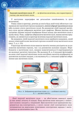 12
Індукція магнітного поля

B  — це фізична величина, яка характеризує
силову дію магнітного поля.
У наступних параграфах ми детальніше ознайомимось із цією
величиною.
Уявну лінію в просторі, дотична до якої в будь-якій точці збігається з на-
прямком вісі магнітної стрілки називають лінією індукції магнітного поля
(або силовою лінією магнітного поля). За допомогою ліній індукції магніт-
ного поля зручно зображати магнітне поле графічно. Менша відстань між
сусідніми лініями індукції відображає більш сильну дію магнітного поля в
цьому місці. Тому, графічно зображуючи магнітне поле, можна наочно пред-
ставити, як змінюється в просторі величина індукції магнітного поля.
За напрямок ліній індукції магнітного поля прийнято напрямок, який
вказує північний полюс магнітної стрілки в кожній точці магнітного поля
(мал. 7, в, c. 11).
Структуру магнітного поля навколо магніту можна дослідити як за до-
помогою магнітних стрілок, так і за допомогою залізних ошурок. Пере-
буваючи в магнітному полі, ошурки намагнічуються й перетворюються
на маленькі магнітні стрілочки. На малюнку 8, а, б показані фотографії,
на яких лінії індукції магнітних полів постійних магнітів відображені за
допомогою залізних ошурок, а на малюнку 8, в, г показані графічні зобра-
ження цих магнітних полів.
Мал. 8. Зображення магнітних полів: а, в — штабового магніту;
б, г — дугового магніту
a б
в г
NS
N
S
NS
Лінії індукції магнітного поля — це обов’язково замкнуті криві
(у них немає початку й кінця). Поза магнітом вони виходять з північ-
ного полюса і входять у південний. Цим магнітне поле принципово від-
різняється від електричного, у якого силові лінії електричного поля
починаються на нерухомих позитивних електричних зарядах і закін-
чуються на негативних (мал. 9).
 