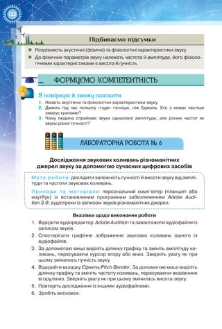 122
Підбиваємо підсумки
„„ Розрізняють акустичні (фізичні) та фізіологічні характеристики звуку.
„„ До фізичних параметрів звуку належать частота й амплітуда, його фізіоло-
гічними характеристиками є висота й гучність.
Формуємо компетентність
Я поміркую й зможу пояснити
1.	 Назвіть акустичні та фізіологічні характеристики звуку.
2.	 Джміль під час польоту «гуде» гучніше, ніж бджола. Хто з комах частіше
змахує крилами?
3.	 Чому людина сприймає звуки однакової амплітуди, але різних частот як
звуки різної гучності?
Дослідження звукових коливань різноманітних  
джерел звуку за допомогою сучасних цифрових засобів
Мета роботи: дослідити залежність гучності й висоти звуку від амплі-
туди та частоти звукових коливань.
Прилади та матеріали: персональний комп’ютер (планшет або
ноутбук) зі встановленим програмним забезпеченням Adobe Audi-
tion 3.0; аудіотреки із записом звуків різноманітних джерел.
Вказівки щодо виконання роботи
1.	 Відкрити аудіоредактор Adobe Audition та завантажити аудіофайли із
записом звуків.
2.	 Спостерігати графічне зображення звукових коливань одного із
аудіо­файлів.
3.	 За допомогою миші виділіть ділянку графіку та змініть амплітуду ко-
ливань, пересуваючи курсор вгору або вниз. Зверніть увагу як при
цьому змінилась гучність звуку.
4.	 Відкрийте вкладку Ефекти/Pitch Bender. За допомогою миші виділіть
ділянку графіку та змініть частоту коливань, пересуваючи вказівники
вгору/вниз. Зверніть увагу як при цьому змінилась висота звуку.
5.	 Повторіть дослідження із іншими аудіофайлами.
6.	 Зробіть висновок.
 