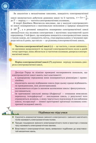 126
За аналогією з механічними хвилями, швидкість електромагнітної
хвилі визначається добутком довжини хвилі та її частоти, v
T
λ
= λν = ,
де T — період; ν — частота електромагнітних коливань.
З теорії Джеймса Максвелла випливає, що у вакуумі електромагніт-
ні хвилі поширюються з максимально можливою у природі швидкістю
3 ∙ 108
м
с
, а в речовині швидкість поширення електромагнітної хвилі
зменшується під впливом електричних і магнітних властивостей цього
середовища. І той факт, що виміряна швидкість електромагнітних хвиль
є такою самою, як і швидкість світла, став вирішальним у з’ясуванні при-
роди світла й довів, що світло — це різновид електромагнітних хвиль.
Частота електромагнітної хвилі (ν) — це частота, з якою змінюють-
ся значення напруженості та індукції електромагнітного поля в даній
точці простору; вона збігається із частотою коливань джерела електро-
магнітної хвилі.
Період електромагнітної хвилі (T) дорівнює періоду коливань дже-
рела електромагнітної хвилі.
Досліди Герца та пізніше проведені експерименти показали, що
електромагнітні хвилі мають такі властивості:
	 в однорідному середовищі вони поширюються рівномірно і прямо­
лінійно;
	 підлягають закону відбивання хвиль (при цьому краще відбивають-
ся провідниками, ніж діелектриками);
	 заломлюються згідно із законом заломлення хвиль і фокусуються;
	 поглинаються;
	 їм притаманні хвильові явища (дифракції  — огинання невеликих
перешкод; інтерференції  — накладання хвиль, у результаті чого
отримуються ділянки, у яких чергується підсилення й послаблення
хвиль; поляризації — певної просторової орієнтації коливань елек-
тричної складової хвилі).
Підбиваємо підсумки
„„ Сукупність взаємопов’язаних змінного електричного і змінного магнітного
полів називають електромагнітним полем.
„„ Процес поширення змінного електромагнітного поля в просторі з плином
часу називають електромагнітною хвилею.
„„ Властивості електромагнітних хвиль виявилися подібними до властивос-
тей механічних хвиль.
 