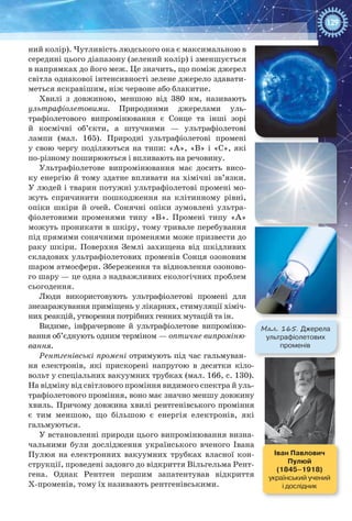 129
ний колір). Чутливість людського ока є максимальною в
середині цього діапазону (зелений колір) і зменшується
в напрямках до його меж. Це значить, що поміж джерел
світла однакової інтенсивності зелене джерело здавати-
меться яскравішим, ніж червоне або блакитне.
Хвилі з довжиною, меншою від 380  нм, називають
ультрафіолетовими. Природними джерелами уль-
трафіолетового випромінювання є Сонце та інші зорі
й космічні об’єкти, а штучними  — ультрафіолетові
лампи (мал.  165). Природні ультрафіолетові промені
у свою чергу поділяються на типи: «А», «В» і «С», які
по-різному поширюються і впливають на речовину.
Ультрафіолетове випромінювання має досить висо-
ку енергію й тому здатне впливати на хімічні зв’язки.
У людей і тварин потужні ультрафіолетові промені мо-
жуть спричинити пошкодження на клітинному рівні,
опіки шкіри й очей. Сонячні опіки зумовлені ультра-
фіолетовими променями типу «В». Промені типу «А»
можуть проникати в шкіру, тому тривале перебування
під прямими сонячними променями може призвести до
раку шкіри. Поверхня Землі захищена від шкідливих
складових ультрафіолетових променів Сонця озоновим
шаром атмо­сфери. Збереження та відновлення озоново-
го шару — це одна з надважливих екологічних проблем
сьогодення.
Люди використовують ультрафіолетові промені для
знезаражування приміщень у лікарнях, стимуляції хіміч-
них реакцій, утворення потрібних генних мутацій та ін.
Видиме, інфрачервоне й ультрафіолетове випроміню-
вання об’єднують одним терміном — оптичне випроміню-
вання.
Рентгенівські промені отримують під час гальмуван-
ня електронів, які прискорені напругою в десятки кіло-
вольт у спеціальних вакуумних трубках (мал. 166, с. 130).
На відміну від світлового проміння видимого спектра й уль-
трафіолетового проміння, воно має значно меншу довжину
хвиль. Причому довжина хвилі рентгенівського проміння
є тим меншою, що більшою є енергія електронів, які
гальмуються.
У встановленні природи цього випромінювання визна-
чальними були дослідження українського вченого Івана
Пулюя на електронних вакуумних трубках власної кон-
струкції, проведені задовго до відкриття Вільгельма Рент-
гена. Однак Рентген першим запатентував відкриття
Х-променів, тому їх називають рентгенівськими.
Мал. 165. Джерела
ультрафіолетових
променів
Іван Павлович  
Пулюй
(1845–1918)
український учений
і дослідник
 