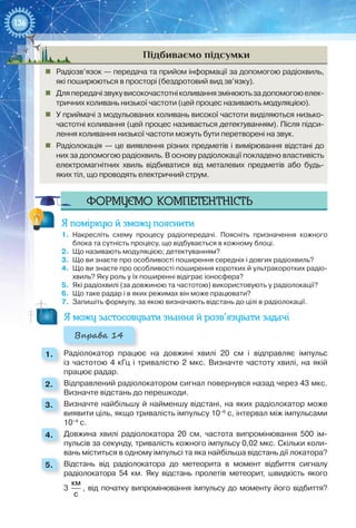 136
Підбиваємо підсумки
„„ Радіозв’язок — передача та прийом інформації за допомогою радіохвиль,
які поширюються в просторі (бездротовий вид зв’язку).
„„ Дляпередачізвукувисокочастотніколиваннязмінюютьзадопомогоюелек-
тричних коливань низької частоти (цей процес називають модуляцією).
„„ У приймачі з модульованих коливань високої частоти виділяються низько-
частотні коливання (цей процес називається детектуванням). Після підси-
лення коливання низької частоти можуть бути перетворені на звук.
„„ Радіолокація — це виявлення різних предметів і вимірювання відстані до
них за допомогою радіохвиль. В основу радіолокації покладено властивість
електромагнітних хвиль відбиватися від металевих предметів або будь-
яких тіл, що проводять електричний струм.
Формуємо компетентність
Я поміркую й зможу пояснити
1.	 Накресліть схему процесу радіопередачі. Поясніть призначення кожного
блока та сутність процесу, що відбувається в кожному блоці.
2.	 Що називають модуляцією; детектуванням?
3.	 Що ви знаєте про особливості поширення середніх і довгих радіохвиль?
4.	 Що ви знаєте про особливості поширення коротких й ультракоротких радіо­
хвиль? Яку роль у їх поширенні відіграє іоносфера?
5.	 Які радіохвилі (за довжиною та частотою) використовують у радіолокації?
6.	 Що таке радар і в яких режимах він може працювати?
7.	 Запишіть формулу, за якою визначають відстань до цілі в радіолокації.
Я можу застосовувати знання й розв’язувати задачі
Вправа 14
1. 	 Радіолокатор працює на довжині хвилі 20  см і відправляє імпульс
із частотою 4  кГц і тривалістю 2  мкс. Визначте частоту хвилі, на якій
працює радар.
2. 	 Відправлений радіолокатором сигнал повернувся назад через 43 мкс.
Визначте відстань до перешкоди.
3. 	 Визначте найбільшу й найменшу відстані, на яких радіолокатор може
виявити ціль, якщо тривалість імпульсу 10–6
 с, інтервал між імпульсами
10–4
 с.
4. 	 Довжина хвилі радіолокатора 20  см, частота випромінювання 500 ім-
пульсів за секунду, тривалість кожного імпульсу 0,02 мкс. Скільки коли-
вань міститься в одному імпульсі та яка найбільша відстань дії локатора?
5. 	 Відстань від радіолокатора до метеорита в момент відбиття сигналу
радіолокатора 54  км. Яку відстань пролетів метеорит, швидкість якого
3 
км
с
, від початку випромінювання імпульсу до моменту його відбиття?
 