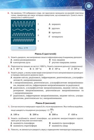 141
4.	 На малюнку 174 зображено сліди, які одночасно залишили на рухомій пластинці
голки, прикріплені до ніжок чотирьох камертонів, що коливаються. Гучність якого
камертона є найбільшою?
А	 першого
Б	 другого
В	 третього
Г	 четвертого
Рівень С (достатній)
1.	 Укажіть джерело, яке випромінює лише в інфрачервоному й видимому діапазоні.
А	 лампа розжарювання
Б	 електрична дуга
В	 тіло людини
Г	 ртутно-кварцева лампа
2.	 Радіолокатор працює на частоті 1300 Гц. Укажіть значення дальності радіолокації.
А	 5 ⋅ 10–6
 м Б	 5 ⋅ 10–3
 м В	 2 ⋅ 104
 м Г	 2 ⋅ 105
 м
3.	 Укажіть рядок, у якому назви видів електромагнітного випромінювання розміщені
в порядку зменшення довжини хвилі.
А	 видиме світло, радіохвилі, інфрачервоне, рентгенівське, ультрафіо-
летове й γ-випромінювання
Б	 γ-випромінювання, рентгенівське, ультрафіолетове випромінюван-
ня, видиме світло, інфрачервоне випромінювання та радіохвилі
В	 радіохвилі, ультрафіолетове випромінювання, видиме світло, інф-
рачервоне випромінювання, рентгенівське випромінювання та
γ-випромінювання
Г	 радіохвилі, інфрачервоне випромінювання, видиме світло, ультра-
фіолетове, рентгенівське та γ-випромінювання
Рівень D (високий)
1.	 Сигнал ехолота повернувся через 0,4 с після відправлення. Яка глибина водойми,
якщо швидкість поширення ультразвуку 1,5 
км
с
?
А	 100 м Б	 200 м В	 300 м Г	 450 м
2.	 Укажіть особливість земної атмосфери, що дозволяє використовувати короткі
хвилі для зв’язку між континентами.
А	 наявність іоносфери
Б	 наявність стратосфери
В	 наявність тропосфери
Г	 наявність хмар
3.	 Поясніть, як змінюється швидкість звуку з підвищенням температури середовища.
Мал. 174
1
2
3
4
 
