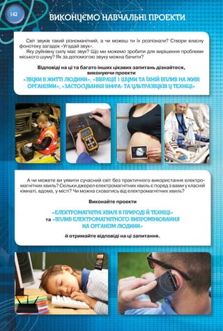 142
Світ звуків такий різноманітний, а чи можеш ти їх розпізнати? Створи власну
фонотеку загадок «Угадай звук».
Яку руйнівну силу має звук? Що ми можемо зробити для вирішення проблеми
міського шуму? Як за допомогою звуку можна бачити?
Відповіді на ці та багато інших цікавих запитань дізнайтеся,  
виконуючи проекти
«Звуки в житті людини», «Вібрації 1 шуми та їхній вплив на живі
організми», «Застосування інфра- та ультразвуків у техніці»
А чи можете ви уявити сучасний світ без практичного використання електро-
магнітних хвиль? Скільки джерел електромагнітних хвиль є поряд з вами у класній
кімнаті, вдома, у місті? Чи можна сховатись від електромагнітних хвиль?
Виконайте проекти
«Електромагнітні хвилі в природі й техніці»
та «Вплив електромагнітного випромінювання
на організм людини»
й отримайте відповіді на ці запитання.
Виконуємо навчальні проекти
142
 