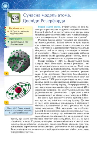 146
Сучасна модель атома.
Досліди Резерфорда
Перші моделі атома. Будову атома ви вже ба-
гато разів розглядали на уроках природознавства,
фізики й хімії. А чи задумувалися ви про те, яким
чином її вдалося встановити? Які гіпотези висува-
лися для теоретичних і практичних досліджень?
Реальна будова атома тривалий час залишала-
ся недослідженою. Також нічого не було відомо
про існування частинок, з яких складаються ато-
ми. Поштовхом у дослідженні будови атома стали
відкриття, які дали змогу «заглянути в таємни-
ці мікросвіту». Одне з таких відкриттів здійснив
англійський фізик Джозеф Джон Томсон, який у
1897 р. експериментально відкрив електрон.
Трохи раніше, у 1896  р., французький фізик
Антуан  Анрі  Беккерель виявив речовини, які
здатні випромінювати мікрочастинки. Такі речо-
вини назвали радіоактивними. Мікрочастинки,
що випромінювалися радіоактивними речови-
нами, були досліджені Ернестом  Резерфордом у
1899 р. Деякі з цих мікрочастинок мали масу, що
приблизно в 7300 разів перевищувала масу елек-
трона, а їхній позитивний заряд дорівнював подво-
єному елементарному заряду. Резерфорд назвав ці
частинки a-частинками (альфа-частинками). (Про
інші мікрочастинки, які можуть випромінюватись
радіоактивними речовинами, і про саме явище
радіоактивності ви дізнаєтесь детальніше в § 31.)
На основі цих відкриттів учені зробили висно-
вок про те, що атом має складну будову. До цьо-
го часу атом вважався неподільним і відмінності
хімічних властивостей різних речовин не мали
свого пояснення. Щоб вирішити цю проблему,
Джозеф Томсон запропонував першу модель атома.
Він висловив гіпотезу, що «позитивна електрика»
розподілена в атомі по сфері, у яку вкраплені елек-
трони, що мають негативний електричний заряд (мал. 175, а). За цією
гіпотезою, в атомі Гідрогену електрон повинен міститися в центрі пози-
тивно зарядженої сфери, а в атомах, що містять більш ніж один електрон,
вони мають перебувати в певних місцях, утворюючи стійкі конфігурації.
Томсон вважав, що кожна така конфігурація визначає хімічні властивос-
ті відповідного атома.
§28
Ви дізнаєтесь
„„ Як була встановлена
будова атома
Пригадайте
„„ Що вам відомо про
будову атома
Мал. 175. Перші моделі
атома: а — Джозефа Томсона;
б — Хантаро Нагаоки
а
б
 