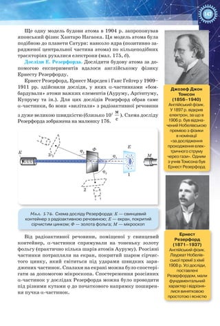 147
Ще одну модель будови атома в 1904 р. запропонував
японський фізик Хантаро Нагаока. Ця модель атома була
подібною до планети Сатурн: навколо ядра (позитивно за-
рядженої центральної частина атома) по кільцеподібних
траєкторіях рухалися електрони (мал. 175, б).
Досліди Е. Резерфорда. Дослідити будову атома за до-
помогою експериментів вдалося англійському фізику
Ернесту Резерфорду.
Ернест Резерфорд, Ернест Марсден і Ганс Гейгер у 1909–
1911  рр. здійснили досліди, у яких a-частинками «бом-
бардували» атоми важких елементів (Ауруму, Арґентуму,
Купруму та ін.). Для цих дослідів Резерфорд обрав саме
a-частинки, бо вони «вилітали» з радіоактивної речовини
з дуже великою швидкістю (близько 107
м
с
). Схема досліду
Резерфорда зображена на малюнку 176.
К
Ф
3
2
ϕ3
ϕ1
ϕ2
М
Е
1
Мал. 176. Схема досліду Резерфорда: К — свинцевий
контейнер з радіоактивною речовиною; Е — екран, покритий
сірчистим цинком; Ф — золота фольга; M — мікроскоп
Від радіоактивної речовини, поміщеної у свинцевий
контейнер, a-частинки спрямували на тоненьку золоту
фольгу (практично кілька шарів атомів Ауруму). Розсіяні
частинки потрапляли на екран, покритий шаром сірчис-
того цинку, який світиться під ударами швидких заря-
джених частинок. Спалахи на екрані можна було спостері-
гати за допомогою мікроскопа. Спостереження розсіяних
a-частинок у дослідах Резерфорда можна було проводити
під різними кутами j до початкового напрямку поширен-
ня пучка a-частинок.
Джозеф Джон
Томсон
(1856–1940)
Англійський фізик.
У 1897 р. відкрив
електрон, за що в
1906 р. був відзна-
чений Нобелівською
премією з фізики
в номінації
«за дослідження
проходження елек-
тричного струму
через гази». Одним
з учнів Томсона був
Ернест Резерфорд
Ернест  
Резерфорд
(1871–1937)
Англійський фізик.
Лауреат Нобелів-
ської премії з хімії
1908 р. Усі досліди,
поставлені
Резерфордом, мали
фундаментальний
характер і відрізня-
лися винятковою
простотою і ясністю
 