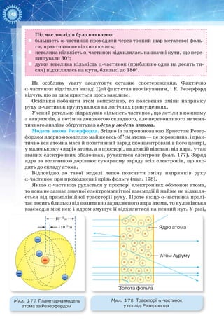 148
Під час дослідів було виявлено:
	 більшість a-частинок проходили через тонкий шар металевої фоль-
ги, практично не відхиляючись;
	 невелика кількість a-частинок відхилялась на значні кути, що пере-
вищували 30°;
	 дуже невелика кількість a-частинок (приблизно одна на десять ти-
сяч) відхилялась на кути, близькі до 180°.
На особливу увагу заслуговує останнє спостереження. Фактично
a-частинки відлітали назад! Цей факт став неочікуваним, і Е. Резерфорд
відчув, що за цим криється щось важливе.
Оскільки побачити атом неможливо, то пояснення зміни напрямку
руху a-частинок ґрунтувалося на логічних припущеннях.
Учений ретельно підрахував кількість частинок, що летіли в кожному
з напрямків, а потім за допомогою складного, але переконливого матема-
тичного аналізу обґрунтував ядерну модель атома.
Модель атома Резерфорда. Згідно із запропонованою Ернестом Резер-
фордом ядерною моделлю майже весь об’єм атома — це порожнина, і прак-
тично вся атомна маса й позитивний заряд сконцентровані в його центрі,
у маленькому «ядрі» атома, а в просторі, на деякій відстані від ядра, у так
званих електронних оболонках, рухаються електрони (мал. 177). Заряд
ядра за величиною дорівнює сумарному заряду всіх електронів, що вхо-
дять до складу атома.
Відповідно до такої моделі легко пояснити зміну напрямків руху
α-частинок при проходженні крізь фольгу (мал. 178).
Якщо α-частинка рухається у просторі електронних оболонок атома,
то вона не зазнає значної електромагнітної взаємодії й майже не відхиля-
ється від прямолінійної траєкторії руху. Проте якщо α-частинка пролі-
тає досить близько від позитивно зарядженого ядра атома, то кулонівська
взаємодія між нею і ядром змушує її відхилитися на певний кут. У разі,
Мал. 177. Планетарна модель
атома за Резерфордом
Мал. 178. Траєкторії α-частинок
у досліді Резерфорда
~10–10
м
~10–15
м
Золота фольга
Атом Ауруму
Ядро атома
 
