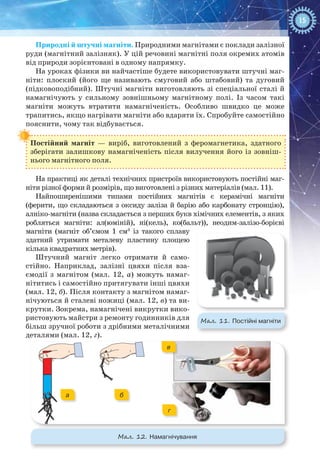 15
Природні й штучні магніти. Природними магнітами є поклади залізної
руди (магнітний залізняк). У цій речовині магнітні поля окремих атомів
від природи зорієнтовані в одному напрямку.
На уроках фізики ви найчастіше будете використовувати штучні маг-
ніти: плоский (його ще називають смуговий або штабовий) та дуговий
(підковоподібний). Штучні магніти виготовляють зі спеціальної сталі й
намагнічують у сильному зовнішньому магнітному полі. Із часом такі
магніти можуть втратити намагніченість. Особливо швидко це може
трапитись, якщо нагрівати магніти або вдаряти їх. Спробуйте самостійно
пояснити, чому так відбувається.
Постійний магніт — виріб, виготовлений з феромагнетика, здатного
зберігати залишкову намагніченість після вилучення його із зовніш-
нього магнітного поля.
На практиці як деталі технічних пристроїв використовують постійні маг-
ніти різної форми й розмірів, що виготовлені з різних матеріалів (мал. 11).
Найпоширенішими типами постійних магнітів є керамічні магніти
(ферити, що складаються з оксиду заліза й барію або карбонату стронцію),
алніко-магніти (назва складається з перших букв хімічних елементів, з яких
робляться магніти: ал(юміній), ні(кель), ко(бальт)), неодим-залізо-борієві
магніти (магніт об’ємом 1  см3
із такого сплаву
здатний утримати металеву пластину площею
кілька квадратних метрів).
Штучний магніт легко отримати й само-
стійно. Наприклад, залізні цвяхи після вза-
ємодії з магнітом (мал.  12,  а) можуть намаг-
нітитись і самостійно притягувати інші цвяхи
(мал. 12, б). Після контакту з магнітом намаг-
нічуються й сталеві ножиці (мал. 12, в) та ви-
крутки. Зокрема, намагнічені викрутки вико-
ристовують майстри з ремонту годинників для
більш зручної роботи з дрібними металічними
деталями (мал. 12, г).
Мал. 11. Постійні магніти
Мал. 12. Намагнічування
а бa б
в
г
 
