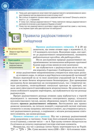 156
2.	 Чому для дослідження властивостей радіоактивного випромінювання вико-
ристовували метод відхилення в магнітному полі?
3.	 Які спільні й відмінні ознаки мають радіоактивні частинки? Опишіть власти-
вості α-, β-, γ-променів.
4.	 У чому суть явища радіоактивності? Чому вивчення явища радіоактивності
допомогло вченим у дослідженні будови атомів?
5*.	Чому під час радіоактивного розпаду з ядра атома вилітає саме α-частинка,
а не окремо один або два протони чи нейтрони?
Правила радіоактивного
зміщення
Правила радіоактивного зміщення. У  §  29 ми
зазначали, що певне атомне ядро з відомими А, Z,
і N називають нуклідом. Відповідно ядро, яке здат-
не до радіоактивного випромінювання, називають
радіоактивним нуклідом, або радіонуклідом.
Після дослідження природи радіоактивного ви-
промінювання і встановлення нейтронно-протонної
будови ядра атома виникли нові запитання:
 що відбувається з радіонуклідом після того, як
він втратить 2 протони і 2 нейтрони (α-частинку);
	 якщо радіоактивне випромінювання утворюється внаслідок розпа-
ду атомного ядра, то звідки в ядрі беруться електрони (β-частинки)?
Пошук відповідей на ці та інші запитання утруднений ще й тим, що
людина не може бачити мікрочастинки безпосередньо. Для проведення
досліджень були використані як експериментальні, так і теоретичні ме-
тоди досліджень, сконструйовані спеціальні прилади та пристрої, які
дали змогу фіксувати й ідентифікувати мікрочастинки. Це дозволило ви-
вчити особливості ядерних перетворень, що відбуваються під час розпаду
радіонуклідів.
Процес радіоактивного розпаду атомних ядер відбувається у строгій
відповідності із законами збереження електричного заряду, кількості
нуклонів (масового числа), закону збереження енергії. З цих законів ви-
тікають правила радіоактивного зміщення. Застосування цих правил
дозволяє визначити, на скільки позицій у періодичній системі хімічних
елементів і в якому напрямку зміститься елемент, що утворився в резуль-
таті радіоактивного розпаду, в порівнянні з місцем розташування хіміч-
ного елемента, що зазнав розпаду.
Правило зміщення для α-розпаду. Під час α-розпаду радіоактивний
атом випромінює α-частинку. Саме тому його атомний номер зменшуєть-
ся на 2 одиниці, а масове число — на 4. При цьому елемент зміщується на
2 клітинки до початку періодичної системи хімічних елементів.
Наприклад, під час α-розпаду ізотоп Урану перетворюється на Торій:
238 234 4
92 90 2U Th He.→ + Суми масових чисел (238 = 234 + 4) й атомних номе-
§31
Ви дізнаєтесь
„„ Звідки в ядрі береться
електрон
Пригадайте
„„ Характеристики
радіоактивних
випромінювань
 