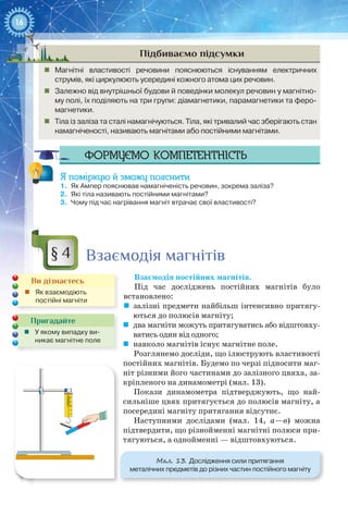16
Підбиваємо підсумки
„„ Магнітні властивості речовини пояснюються існуванням електричних
струмів, які циркулюють усередині кожного атома цих речовин.
„„ Залежно від внутрішньої будови й поведінки молекул речовин у магнітно-
му полі, їх поділяють на три групи: діамагнетики, парамагнетики та феро-
магнетики.
„„ Тіла із заліза та сталі намагнічуються. Тіла, які тривалий час зберігають стан
намагніченості, називають магнітами або постійними магнітами.
Формуємо компетентність
Я поміркую й зможу пояснити
1.	 Як Ампер пояснював намагніченість речовин, зокрема заліза?
2.	 Які тіла називають постійними магнітами?
3.	 Чому під час нагрівання магніт втрачає свої властивості?
Взаємодія магнітів
Взаємодія постійних магнітів.
Під час досліджень постійних магнітів було
встановлено:
	 залізні предмети найбільш інтенсивно притягу-
ються до полюсів магніту;
	 два магніти можуть притягуватись або відштовху-
ватись один від одного;
	 навколо магнітів існує магнітне поле.
Розглянемо досліди, що ілюструють властивості
постійних магнітів. Будемо по черзі підносити маг-
ніт різними його частинами до залізного цвяха, за-
кріпленого на динамометрі (мал. 13).
Покази динамометра підтверджують, що най-
сильніше цвях притягується до полюсів магніту, а
посередині магніту притягання відсутнє.
Наступними дослідами (мал. 14,  а—в) можна
підтвердити, що різнойменні магнітні полюси при-
тягуються, а однойменні — відштовхуються.
§ 4
Ви дізнаєтесь
„„ Як взаємодіють
постійні магніти
Пригадайте
„„ У якому випадку ви-
никає магнітне поле
4
2
3
1
0
Мал. 13. Дослідження сили притягання
металічних предметів до різних частин постійного магніту
 